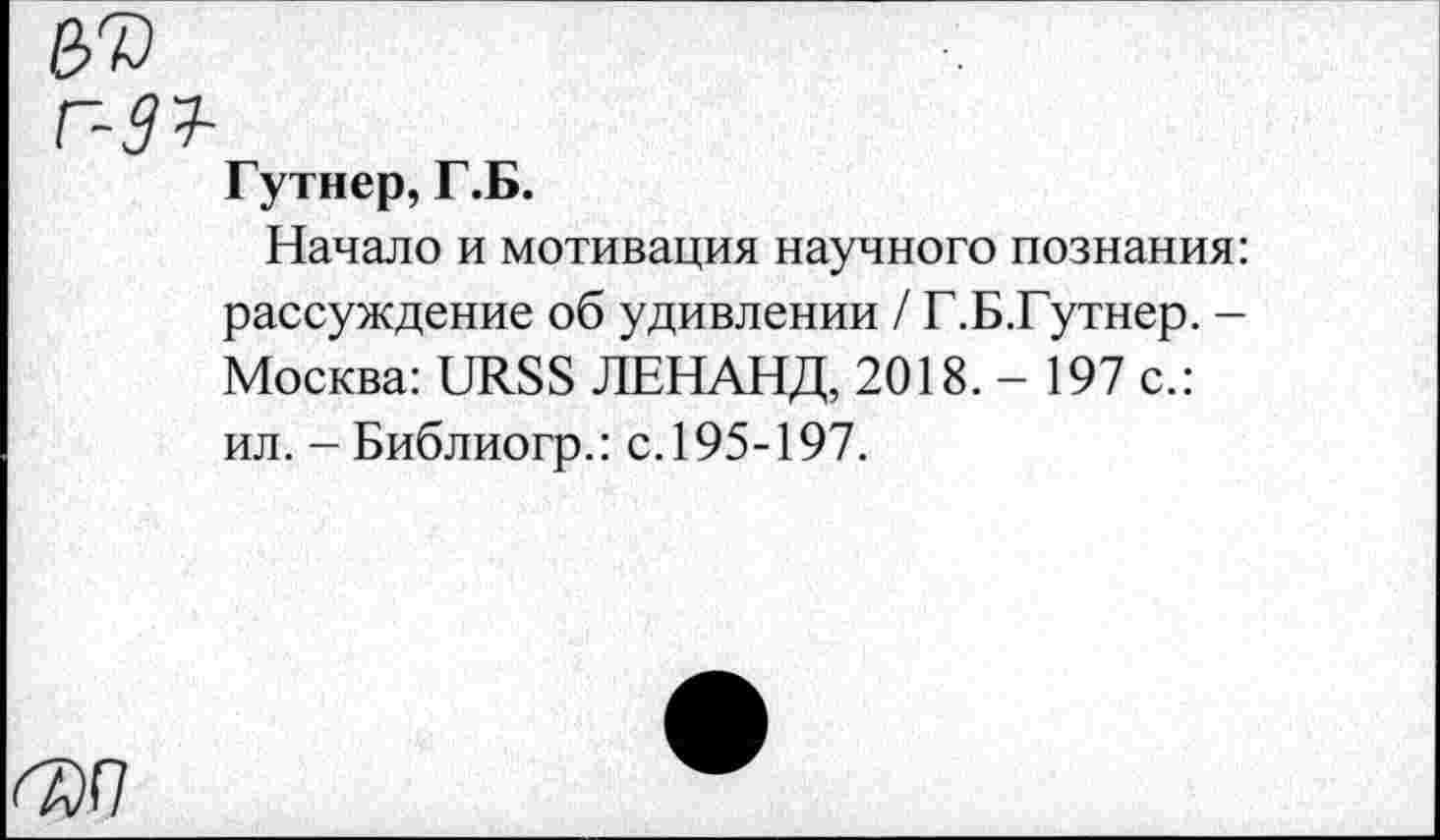 ﻿№
г-33-
Гутнер, Г.Б.
Начало и мотивация научного познания: рассуждение об удивлении / Г.Б.Гутнер. -Москва: URSS ЛЕНАНД, 2018. - 197 с.: ил. - Библиогр.: с. 195-197.
